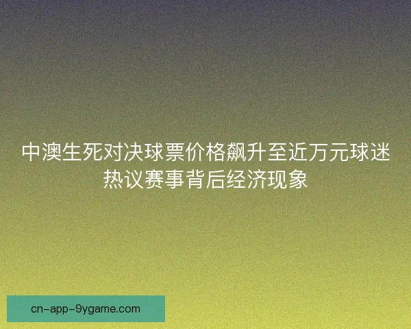 中澳生死对决球票价格飙升至近万元球迷热议赛事背后经济现象